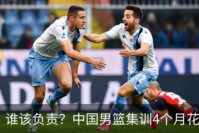 谁该负责？中国男篮集训4个月花销超千万 换来配合生疏+球员疲劳